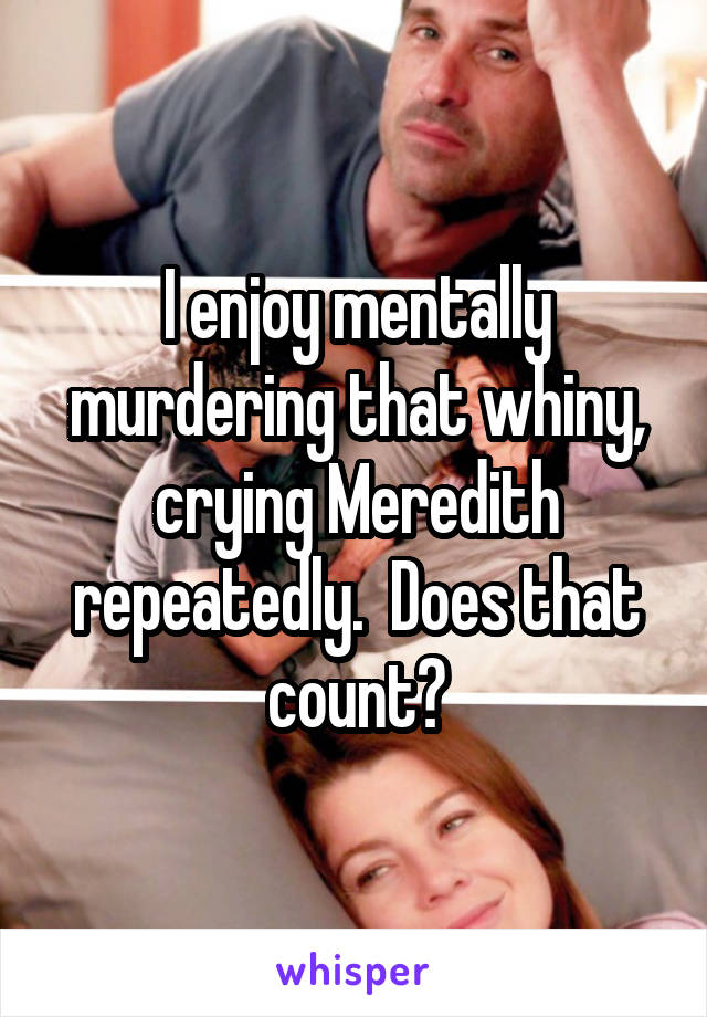 I enjoy mentally murdering that whiny, crying Meredith repeatedly.  Does that count?