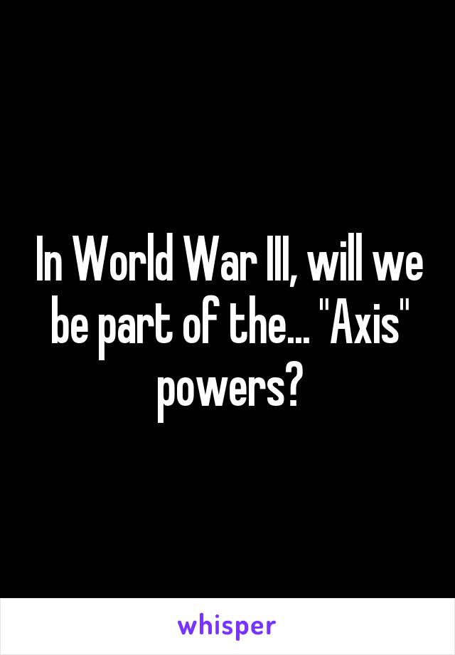 In World War III, will we be part of the... "Axis" powers?