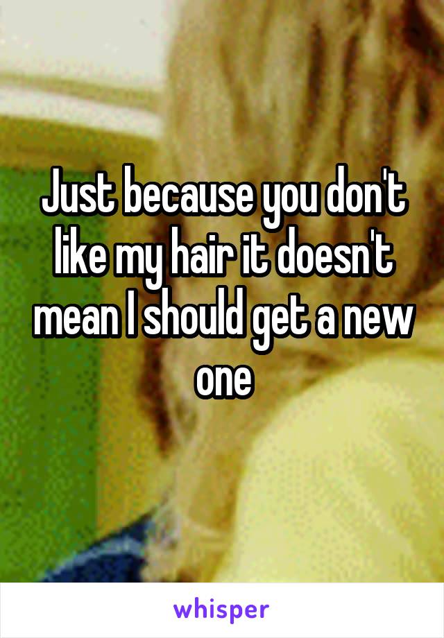 Just because you don't like my hair it doesn't mean I should get a new one
