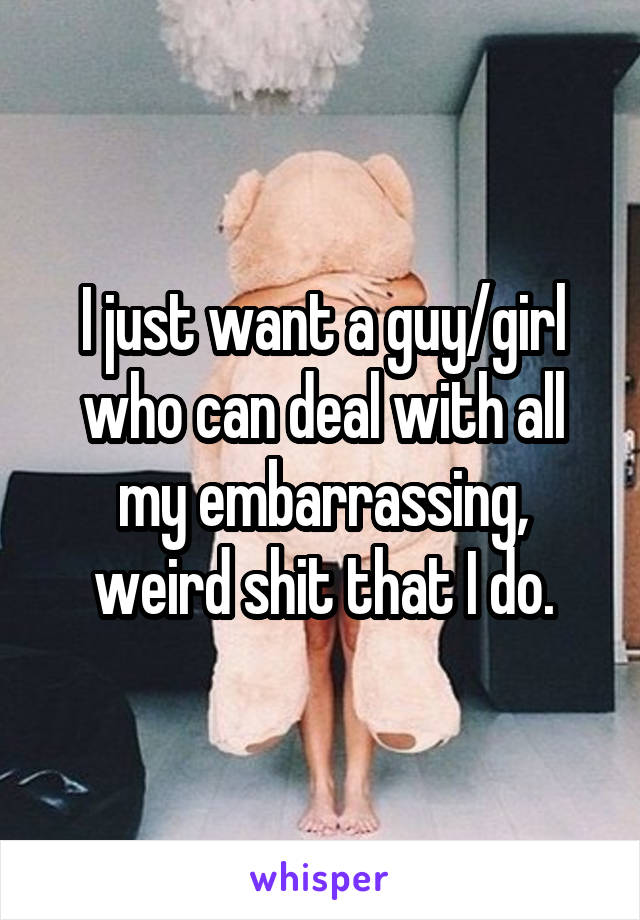 I just want a guy/girl who can deal with all my embarrassing, weird shit that I do.