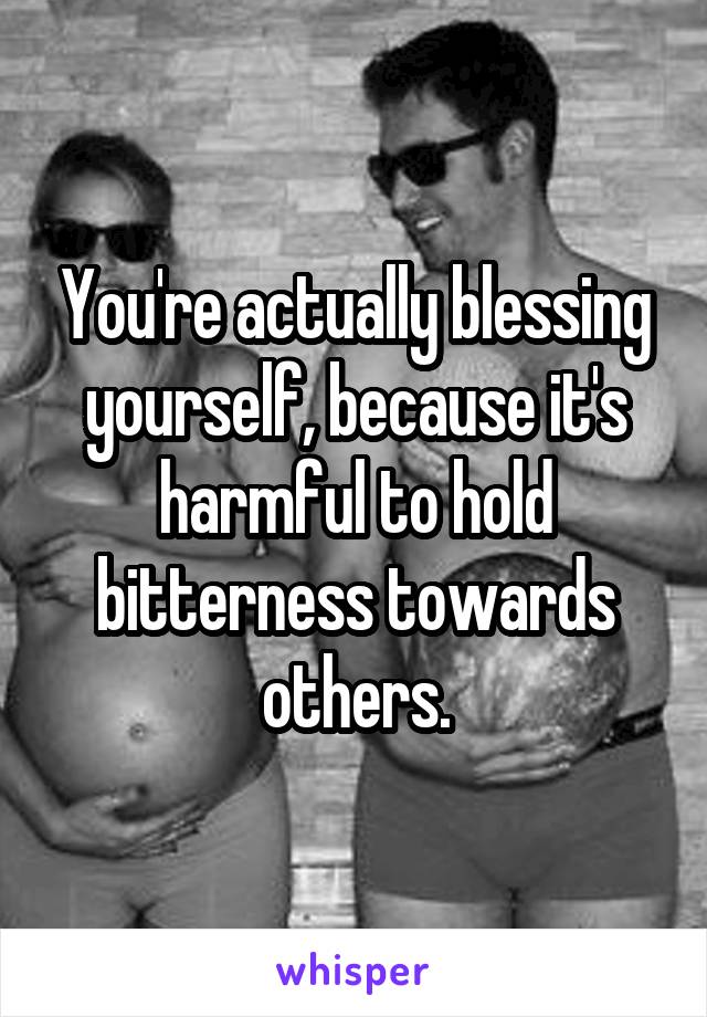 You're actually blessing yourself, because it's harmful to hold bitterness towards others.