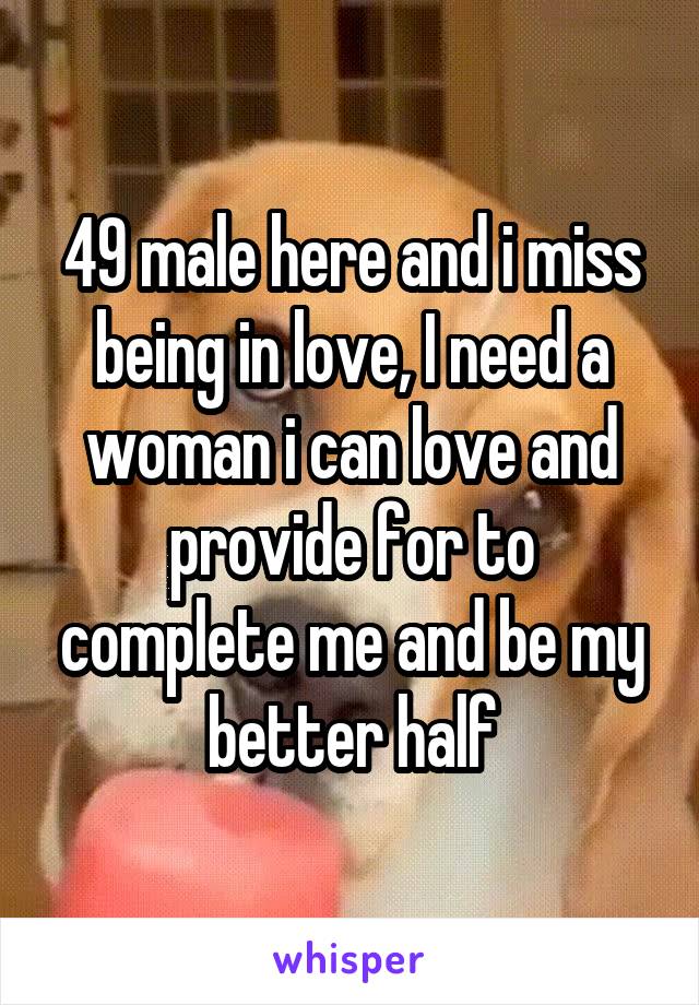 49 male here and i miss being in love, I need a woman i can love and provide for to complete me and be my better half