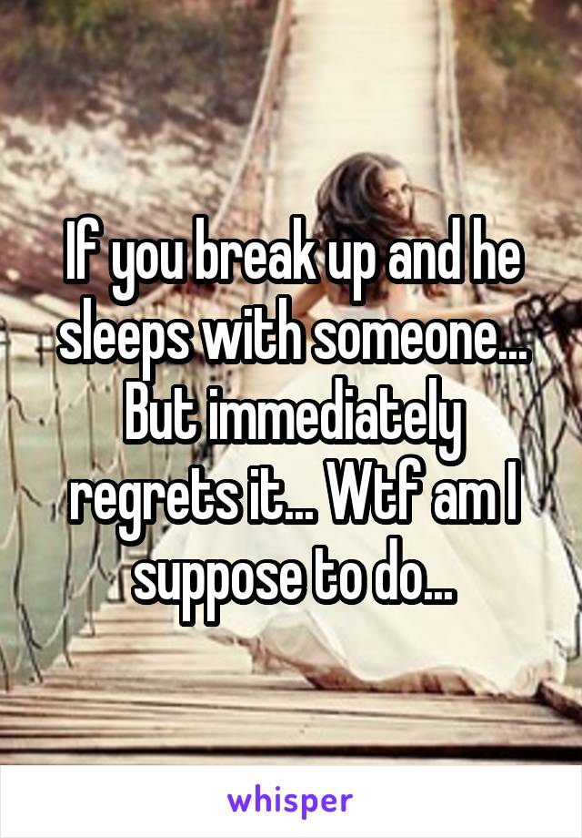 If you break up and he sleeps with someone... But immediately regrets it... Wtf am I suppose to do...