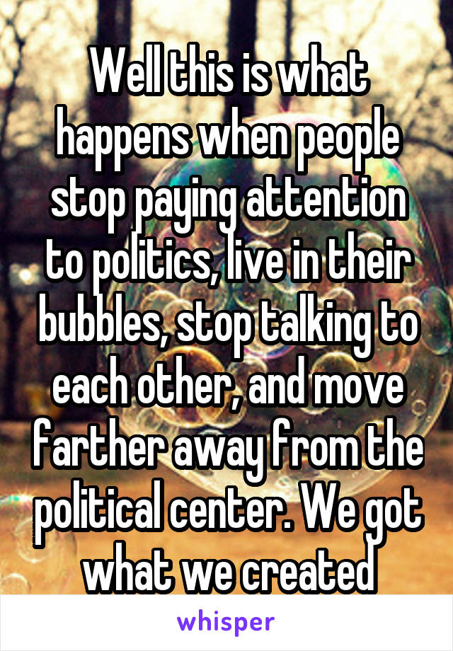 Well this is what happens when people stop paying attention to politics, live in their bubbles, stop talking to each other, and move farther away from the political center. We got what we created