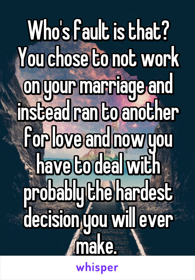 Who's fault is that? You chose to not work on your marriage and instead ran to another for love and now you have to deal with probably the hardest decision you will ever make. 