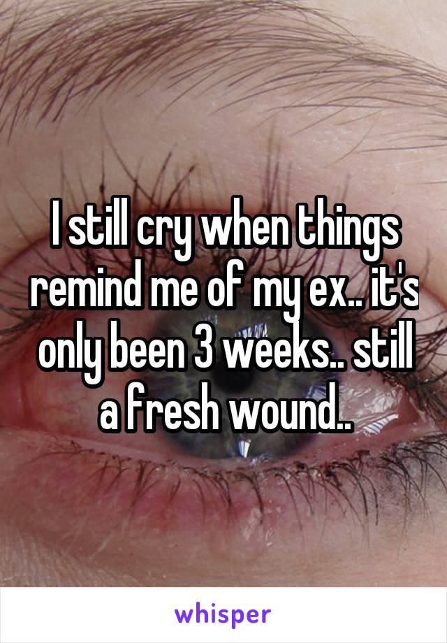 I still cry when things remind me of my ex.. it's only been 3 weeks.. still a fresh wound..