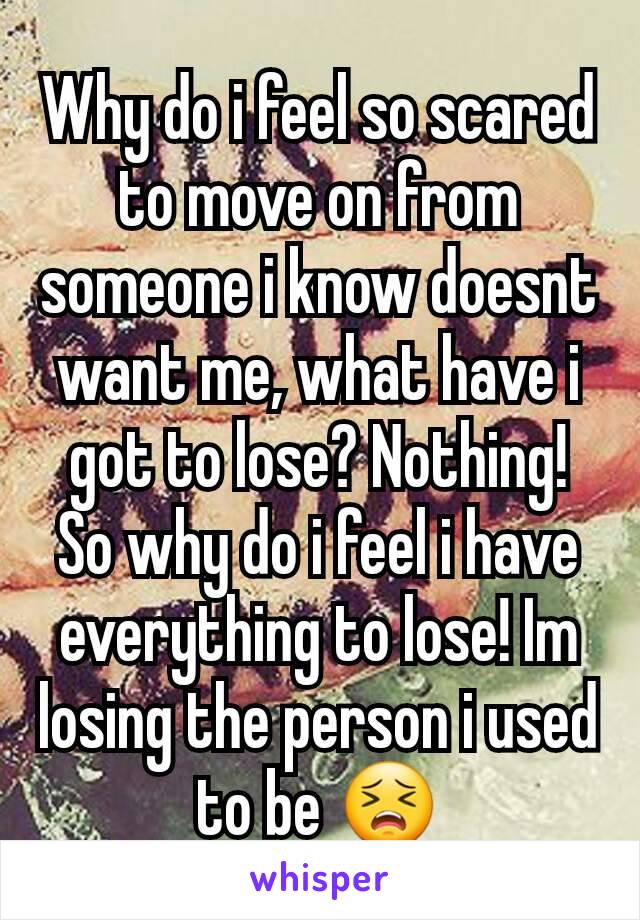 Why do i feel so scared to move on from someone i know doesnt want me, what have i got to lose? Nothing! So why do i feel i have everything to lose! Im losing the person i used to be 😣