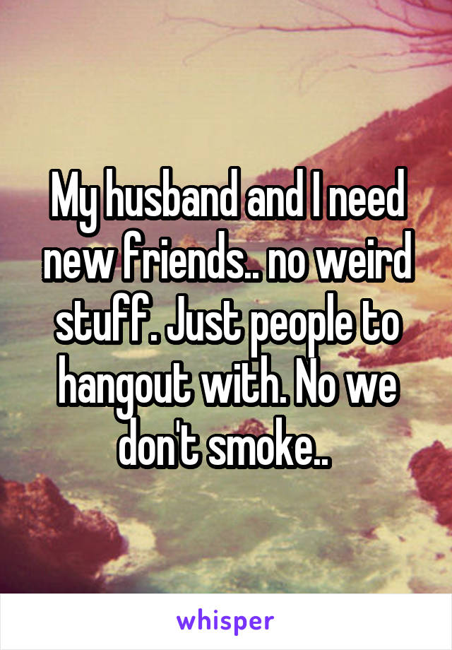 My husband and I need new friends.. no weird stuff. Just people to hangout with. No we don't smoke.. 