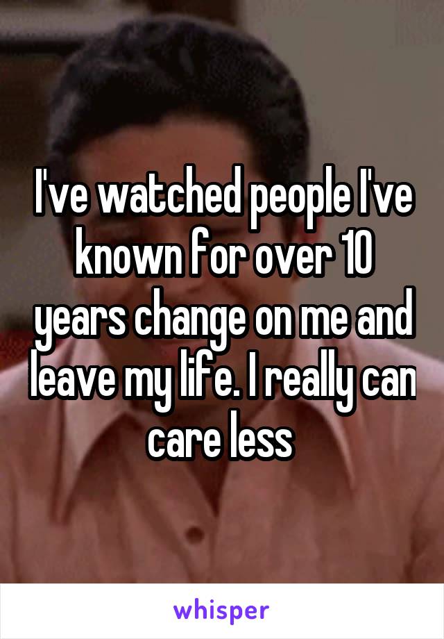 I've watched people I've known for over 10 years change on me and leave my life. I really can care less 