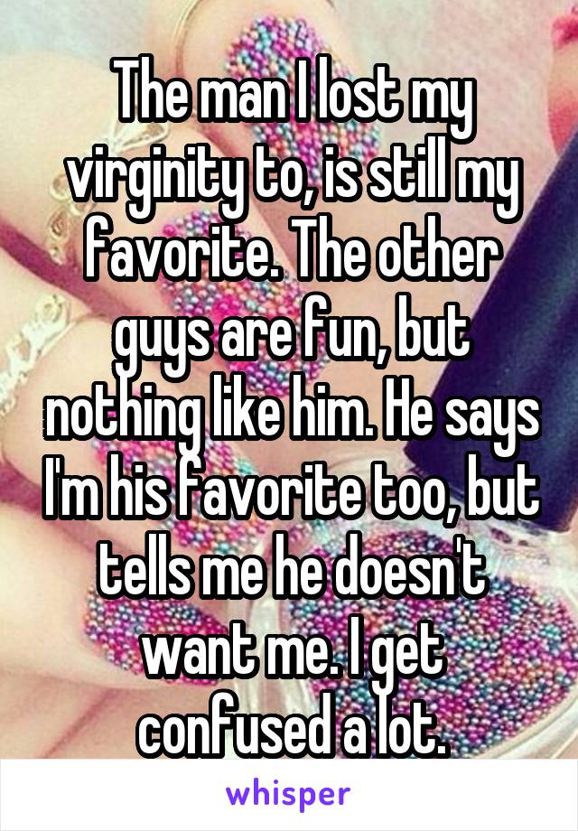 The man I lost my virginity to, is still my favorite. The other guys are fun, but nothing like him. He says I'm his favorite too, but tells me he doesn't want me. I get confused a lot.