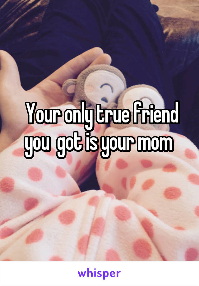  Your only true friend you  got is your mom 
