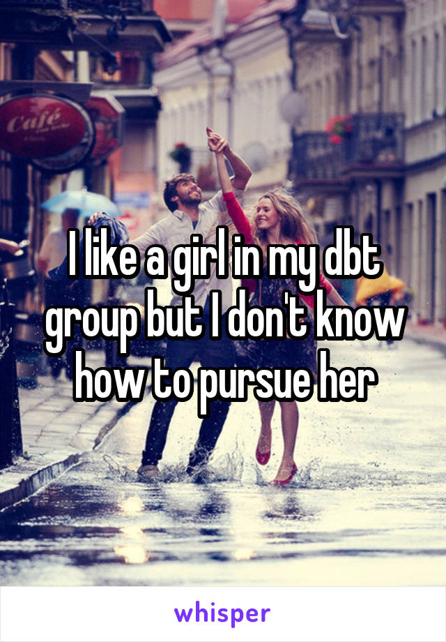 I like a girl in my dbt group but I don't know how to pursue her