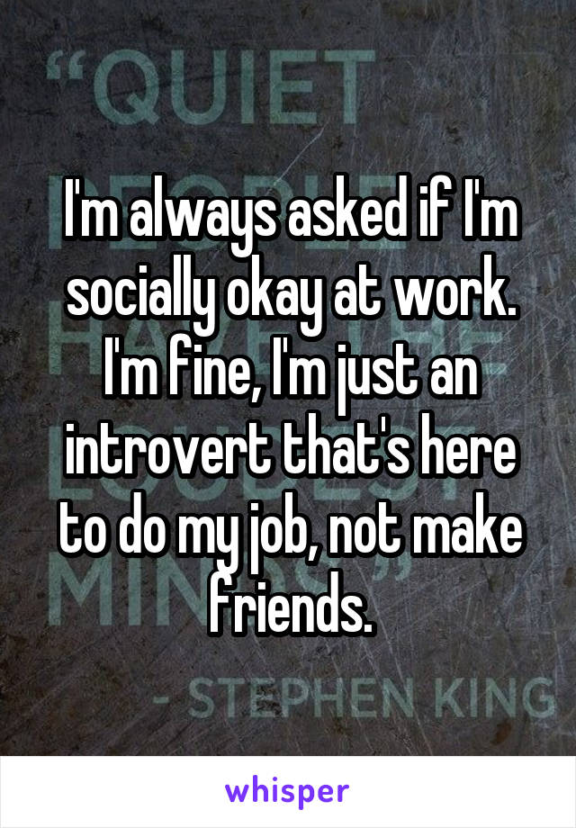 I'm always asked if I'm socially okay at work. I'm fine, I'm just an introvert that's here to do my job, not make friends.