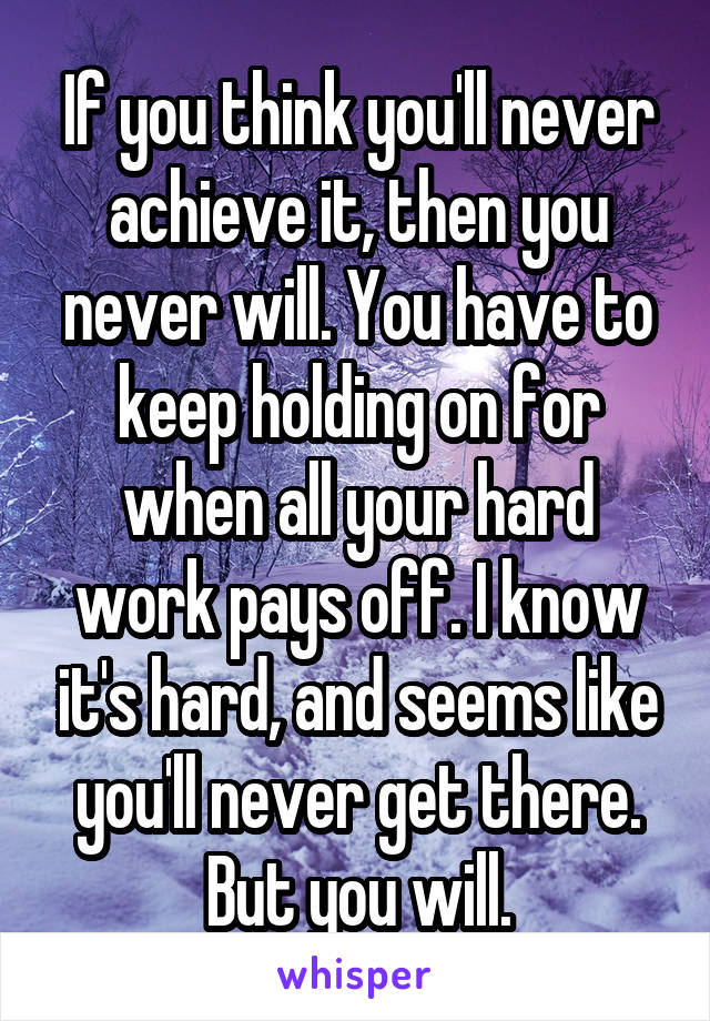 If you think you'll never achieve it, then you never will. You have to keep holding on for when all your hard work pays off. I know it's hard, and seems like you'll never get there. But you will.