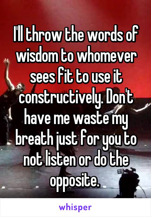 I'll throw the words of wisdom to whomever sees fit to use it constructively. Don't have me waste my breath just for you to not listen or do the opposite. 