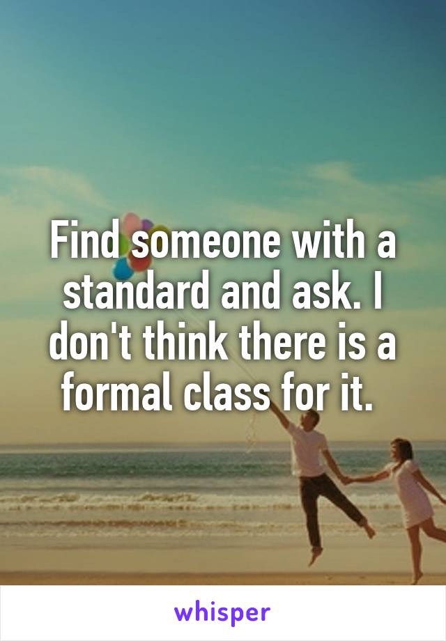 Find someone with a standard and ask. I don't think there is a formal class for it. 