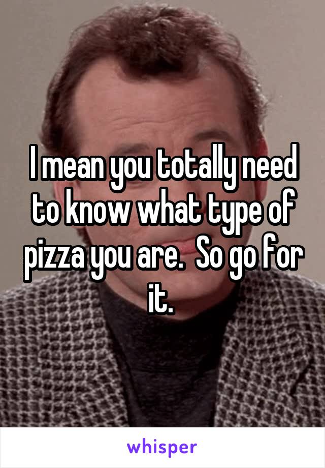 I mean you totally need to know what type of pizza you are.  So go for it. 