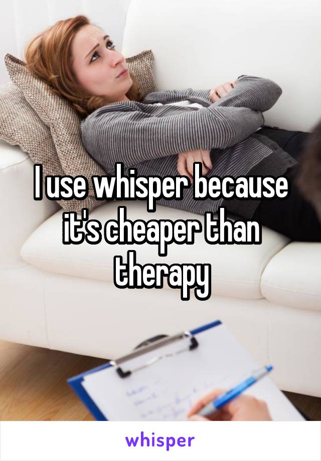 I use whisper because it's cheaper than therapy