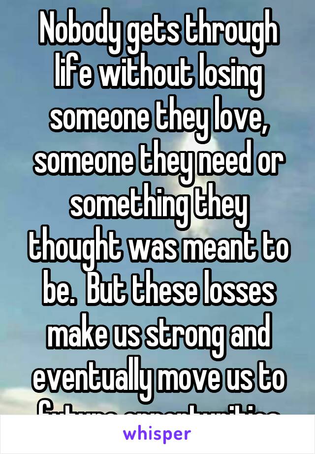 Nobody gets through life without losing someone they love, someone they need or something they thought was meant to be.  But these losses make us strong and eventually move us to future opportunities