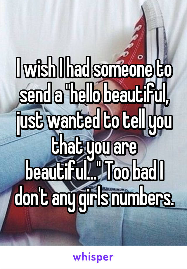 I wish I had someone to send a "hello beautiful, just wanted to tell you that you are beautiful..." Too bad I don't any girls numbers.