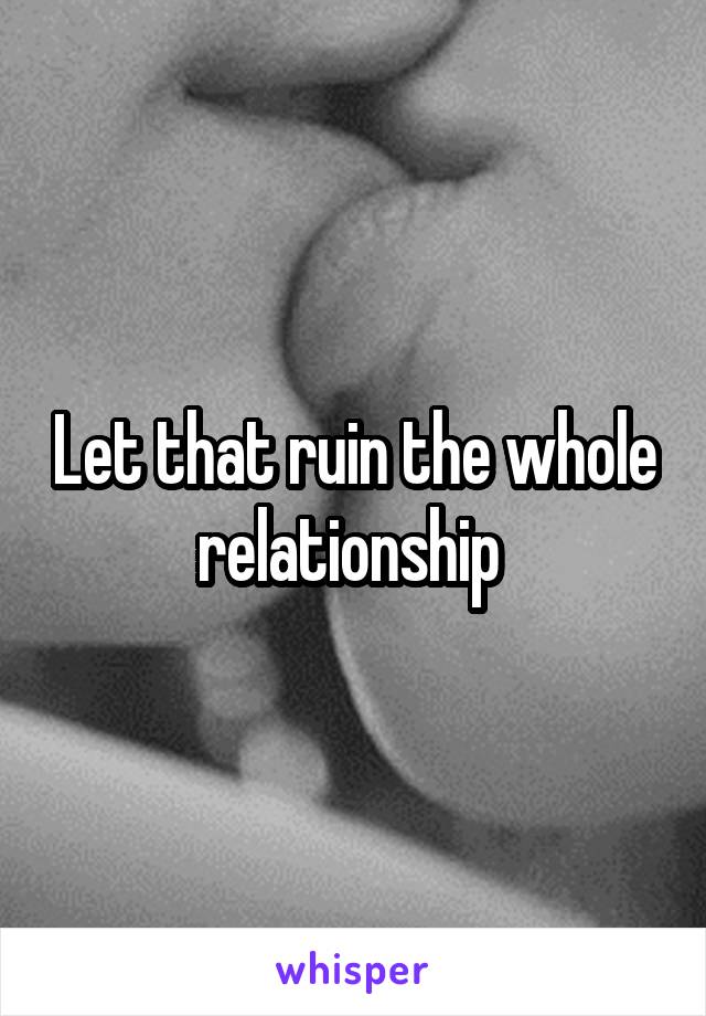 Let that ruin the whole relationship 