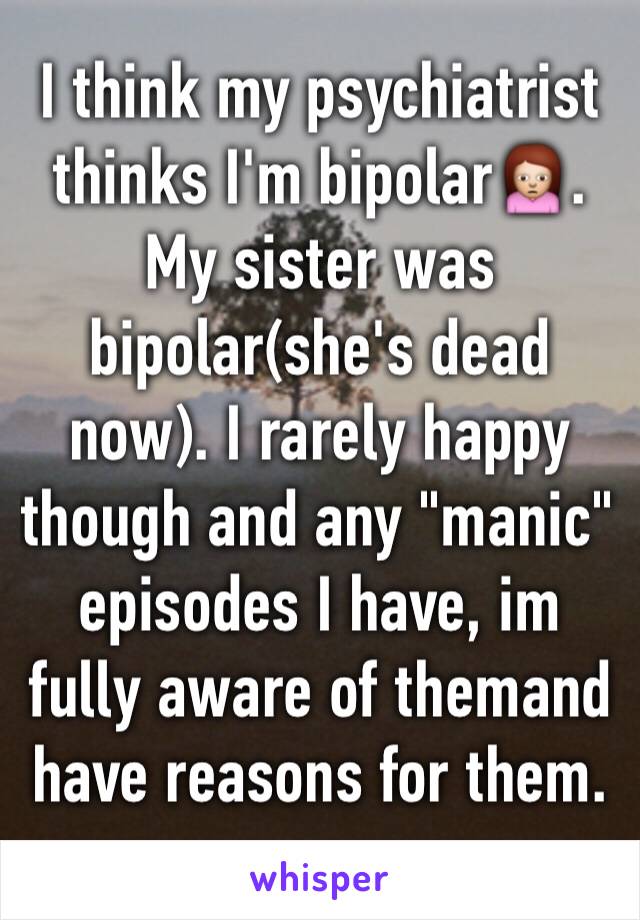 I think my psychiatrist thinks I'm bipolar🙍. My sister was bipolar(she's dead now). I rarely happy though and any "manic" episodes I have, im fully aware of themand have reasons for them. 