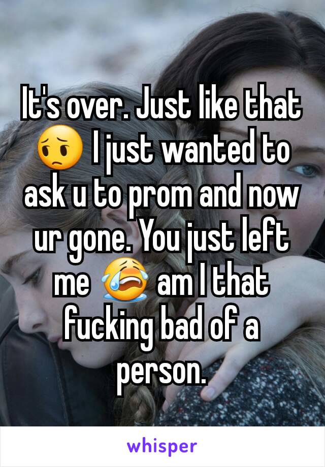 It's over. Just like that 😔 I just wanted to ask u to prom and now ur gone. You just left me 😭 am I that fucking bad of a person.