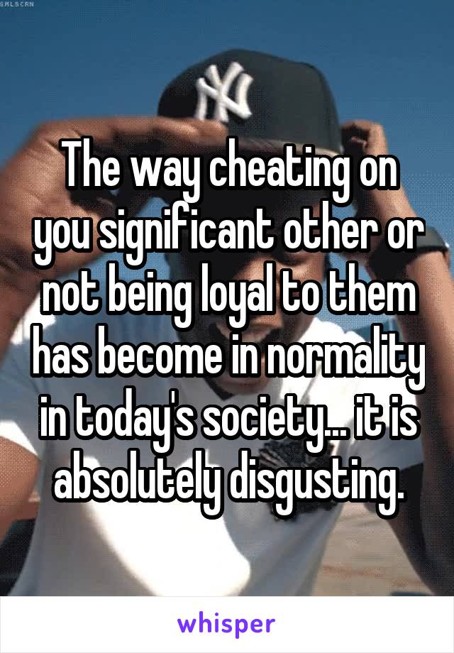 The way cheating on you significant other or not being loyal to them has become in normality in today's society... it is absolutely disgusting.