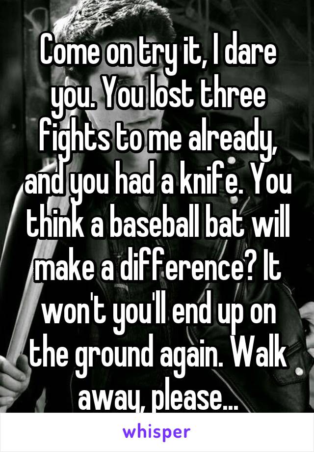 Come on try it, I dare you. You lost three fights to me already, and you had a knife. You think a baseball bat will make a difference? It won't you'll end up on the ground again. Walk away, please...