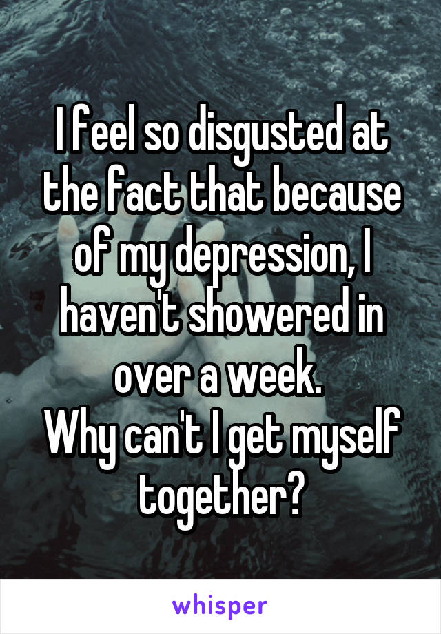 I feel so disgusted at the fact that because of my depression, I haven't showered in over a week. 
Why can't I get myself together?