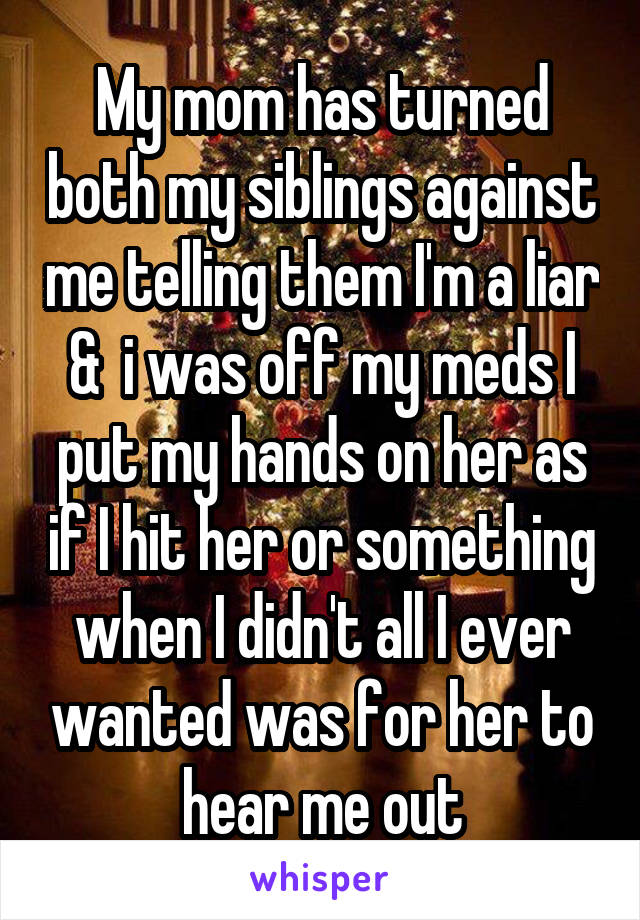 My mom has turned both my siblings against me telling them I'm a liar &  i was off my meds I put my hands on her as if I hit her or something when I didn't all I ever wanted was for her to hear me out