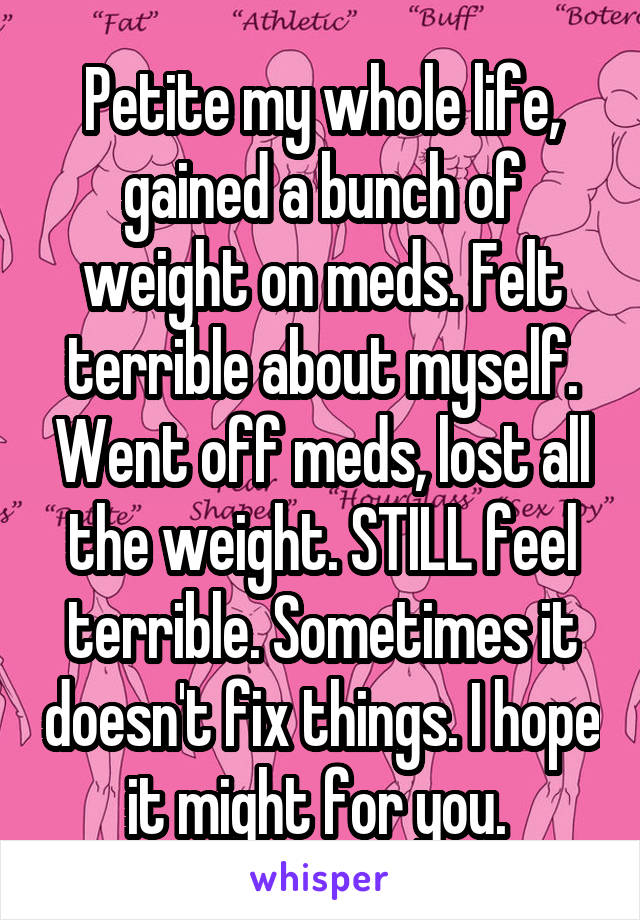 Petite my whole life, gained a bunch of weight on meds. Felt terrible about myself. Went off meds, lost all the weight. STILL feel terrible. Sometimes it doesn't fix things. I hope it might for you. 