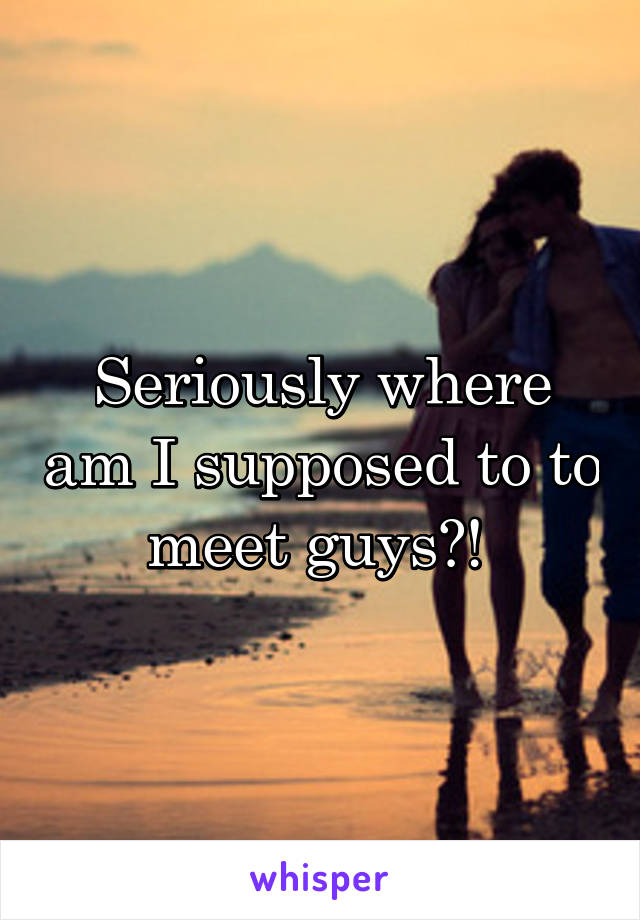 Seriously where am I supposed to to meet guys?! 