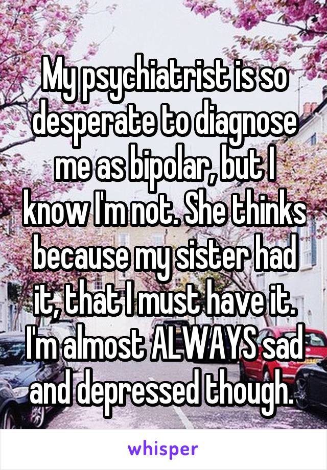 My psychiatrist is so desperate to diagnose me as bipolar, but I know I'm not. She thinks because my sister had it, that I must have it. I'm almost ALWAYS sad and depressed though. 