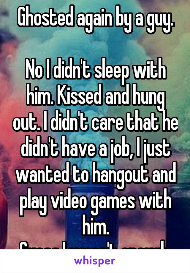 Ghosted again by a guy.

No I didn't sleep with him. Kissed and hung out. I didn't care that he didn't have a job, I just wanted to hangout and play video games with him.
Guess I wasn't enough.