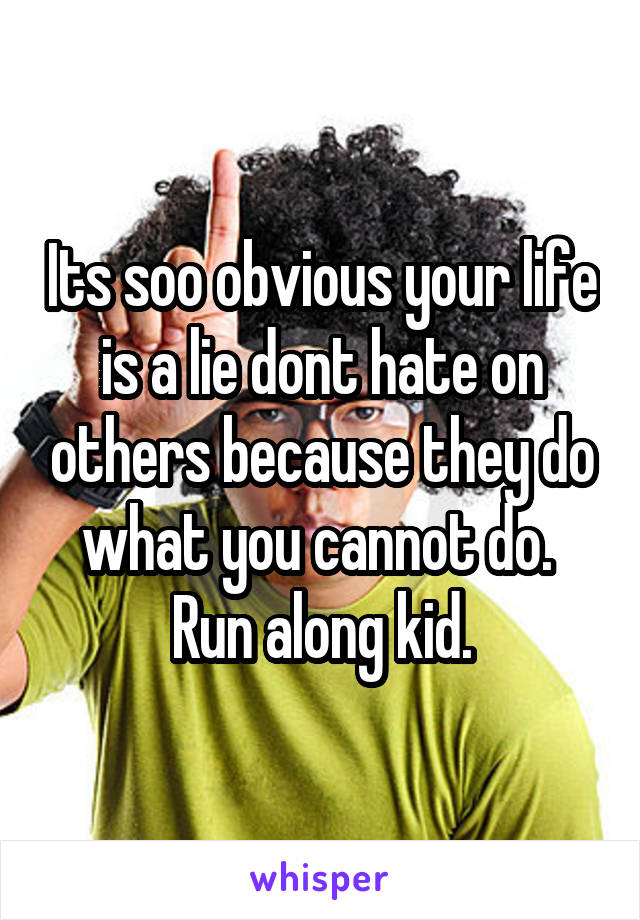 Its soo obvious your life is a lie dont hate on others because they do what you cannot do. 
Run along kid.