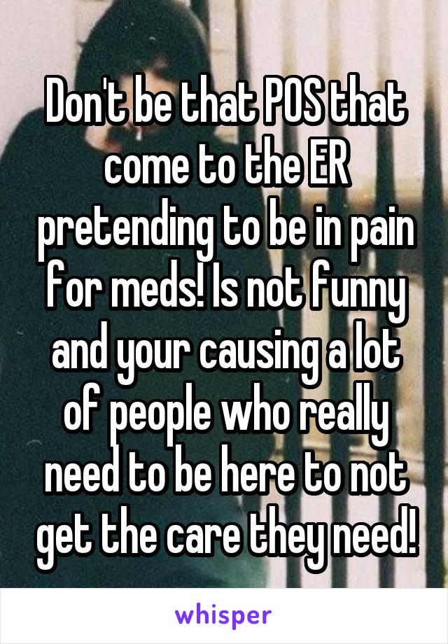 Don't be that POS that come to the ER pretending to be in pain for meds! Is not funny and your causing a lot of people who really need to be here to not get the care they need!