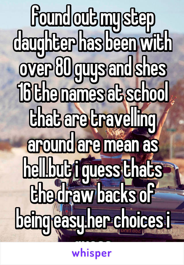 found out my step daughter has been with over 80 guys and shes 16 the names at school that are travelling around are mean as hell.but i guess thats the draw backs of being easy.her choices i guess