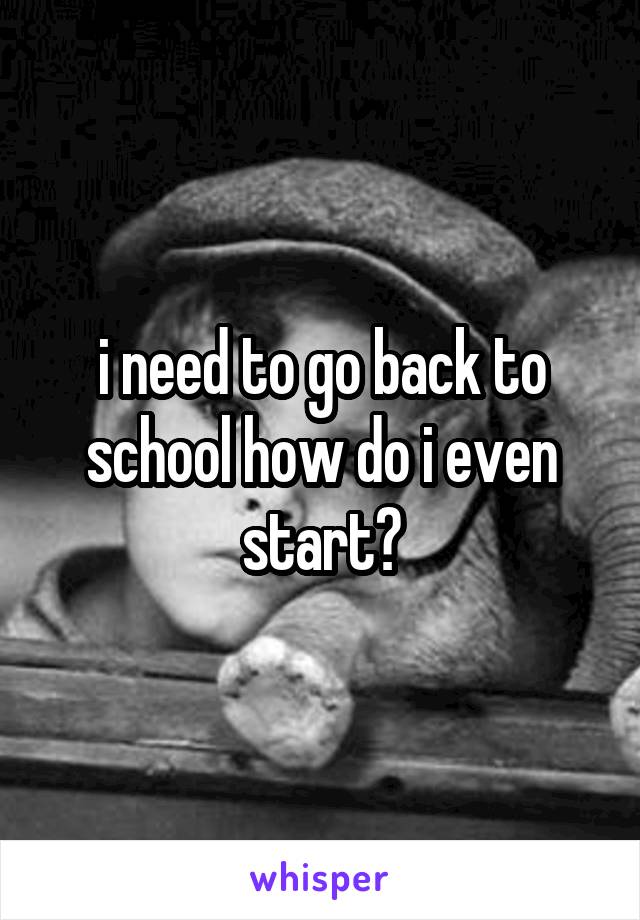 i need to go back to school how do i even start?