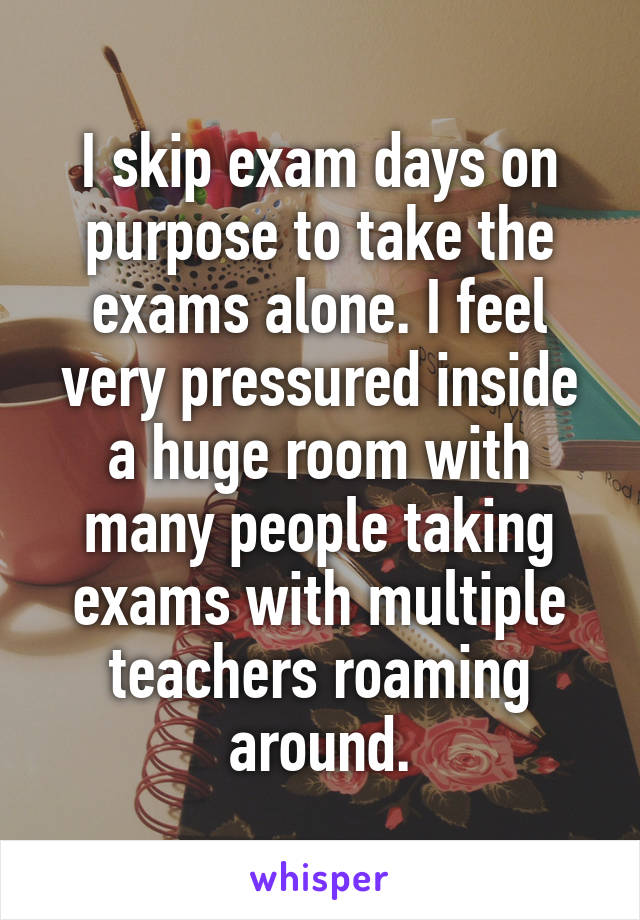 I skip exam days on purpose to take the exams alone. I feel very pressured inside a huge room with many people taking exams with multiple teachers roaming around.