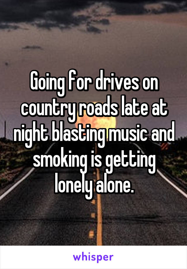 Going for drives on country roads late at night blasting music and smoking is getting lonely alone.