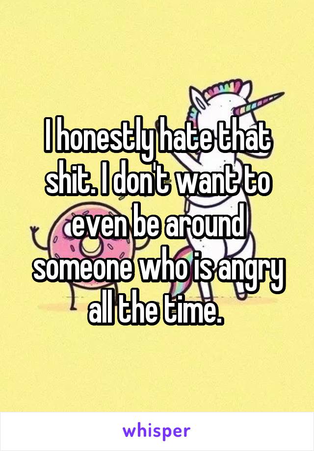 I honestly hate that shit. I don't want to even be around someone who is angry all the time. 