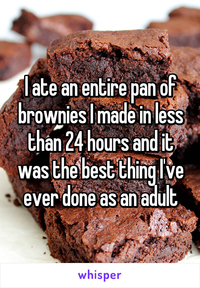 I ate an entire pan of brownies I made in less than 24 hours and it was the best thing I've ever done as an adult