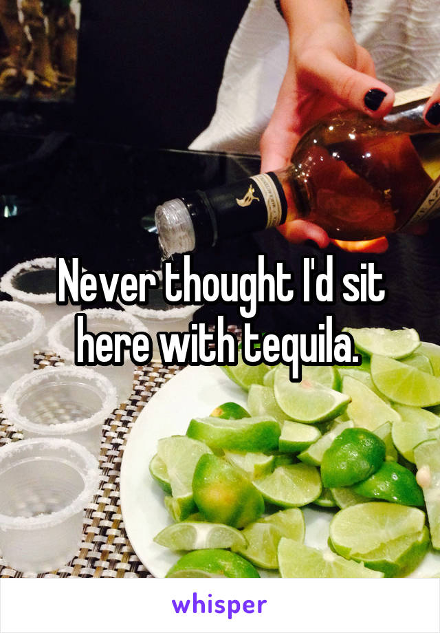 Never thought I'd sit here with tequila. 