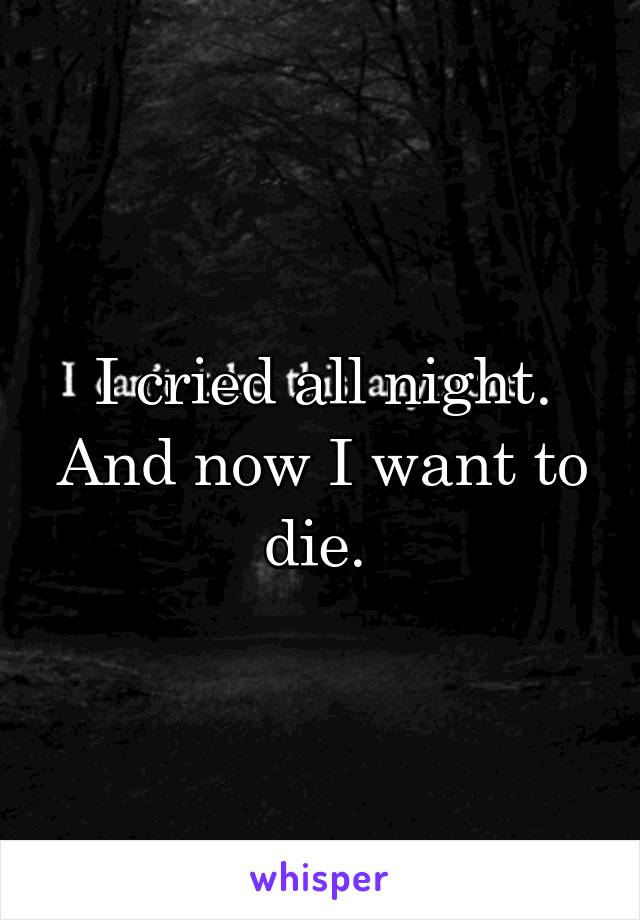 I cried all night. And now I want to die. 