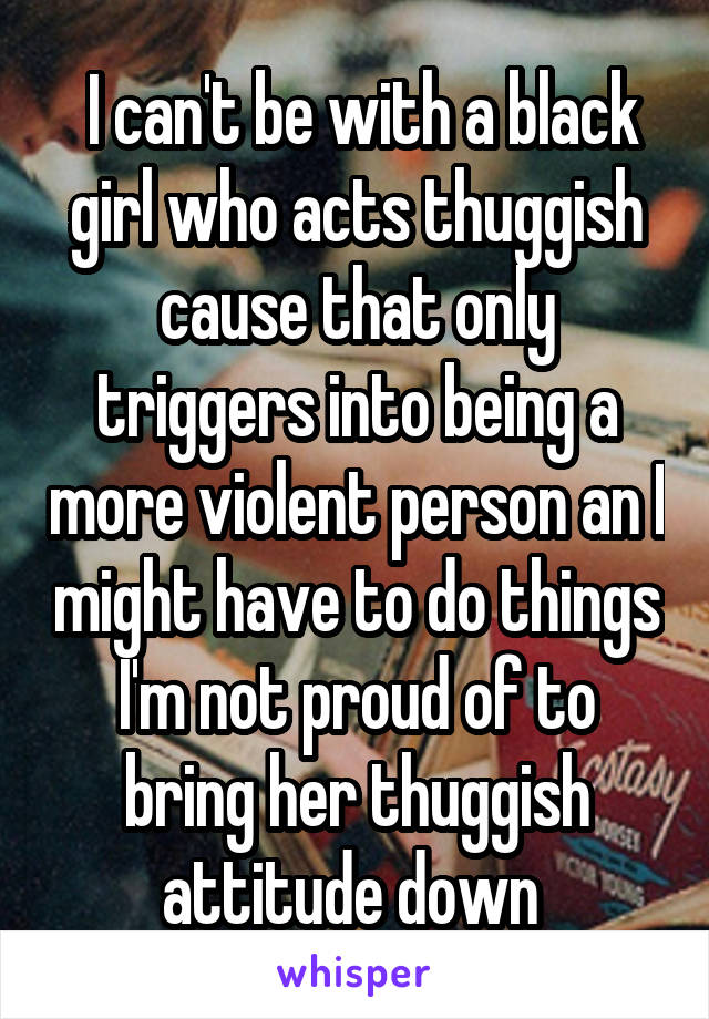  I can't be with a black girl who acts thuggish cause that only triggers into being a more violent person an I might have to do things I'm not proud of to bring her thuggish attitude down 