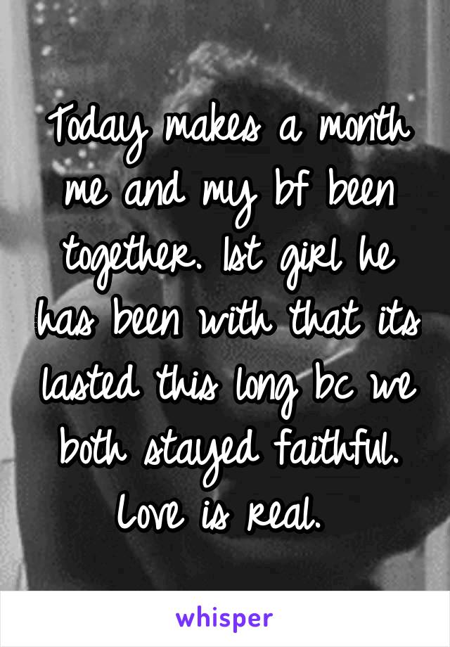 Today makes a month me and my bf been together. 1st girl he has been with that its lasted this long bc we both stayed faithful. Love is real. 