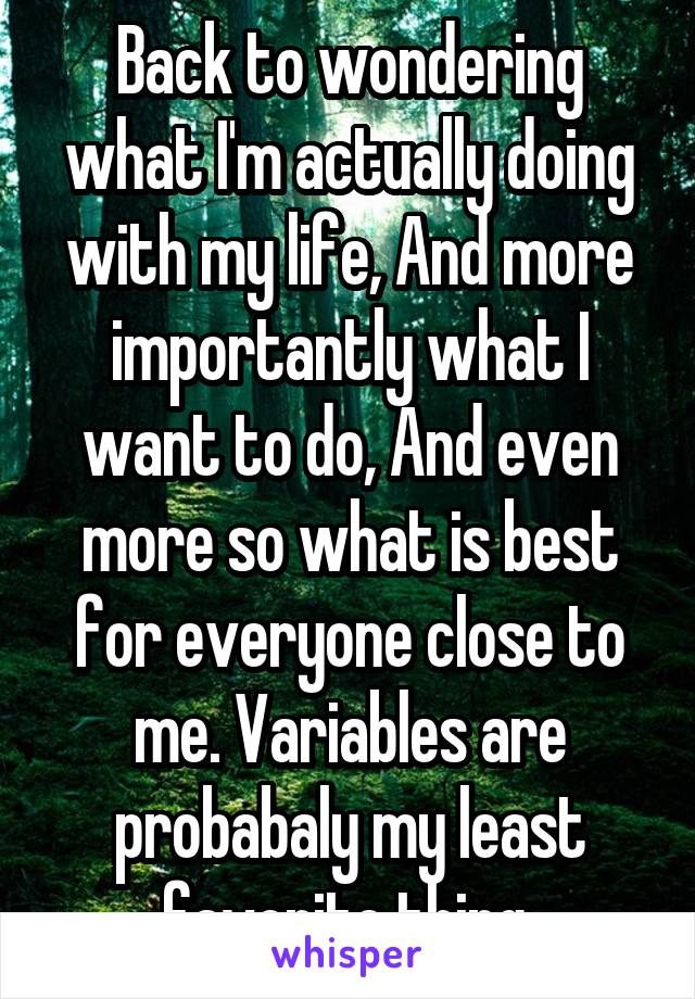 Back to wondering what I'm actually doing with my life, And more importantly what I want to do, And even more so what is best for everyone close to me. Variables are probabaly my least favorite thing.