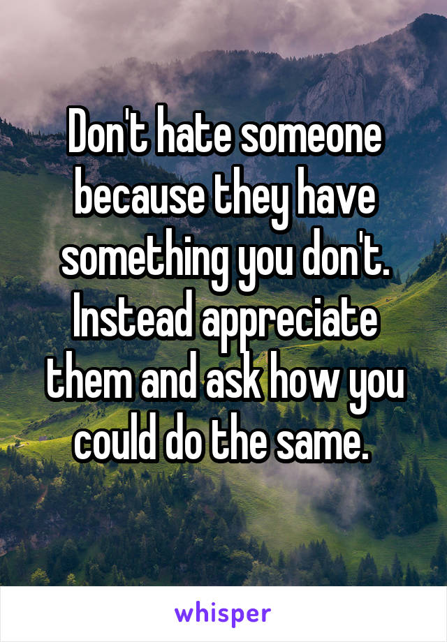 Don't hate someone because they have something you don't. Instead appreciate them and ask how you could do the same. 
