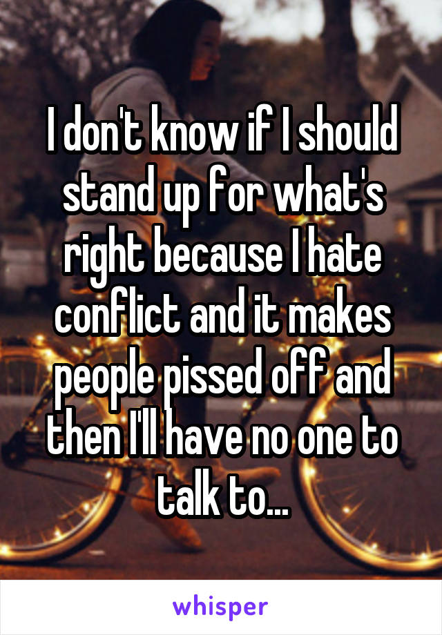 I don't know if I should stand up for what's right because I hate conflict and it makes people pissed off and then I'll have no one to talk to...